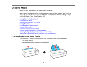 Page 41

Loading
Media
 Before
youprint, loadmedia forthe type ofprinting youwilldo.
 Note:
Loading mediaautomatically displaysthesetup screen formedia typeandsize. Toturn this
 display
off,press the setupbutton, selectSystem Administration >Printer Settings >Paper
 Source
Settings >Paper SetupDisplay >Off .
 Loading
Paperinthe Sheet Feeder
 Loading
FineArtMedia
 Loading
Posterboard andThick Media
 Loading
RollPaper
 Cut
Sheet Media Loading Capacity
 Available
EpsonPapers
 Borderless
PaperTypeCompatibility...