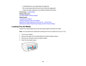 Page 44

•
Load letterhead orpre-printed papertopedge first.
 •
Do not load paper above thearrow markinside theedge guide.
 •
Check thepaper package forany additional loadinginstructions.
 Parent
topic:Loading Media
 Related
references
 Cut
Sheet Media Loading Capacity
 Related
tasks
 Loading
FineArtMedia
 Loading
Posterboard andThick Media
 Selecting
thePaper Settings forEach Source -Control Panel
 Selecting
theDefault PaperSetupDisplay andError Notice Settings
 Loading
FineArtMedia
 Use
thefront manual...
