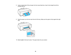 Page 46

8.
Insert asingle sheetoffine artpaper intothemanual feedtray.Insert itshort edge firstwith the
 printable
sideup.
 9.
Feed thepaper uptothe line near theend ofthe tray. Make surethepaper isflush against theright
 side.

10.
Select Loadonthe touch screen. Thepaper loadsintoyour product.
 46   