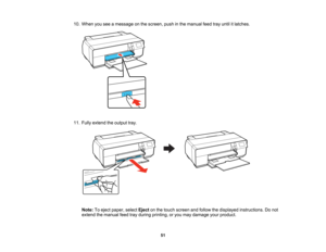Page 51

10.
When youseeamessage onthe screen, pushinthe manual feedtrayuntil itlatches.
 11.
Fully extend theoutput tray.
 Note:
Toeject paper, selectEjectonthe touch screen andfollow thedisplayed instructions. Donot
 extend
themanual feedtrayduring printing, oryou may damage yourproduct.
 51   