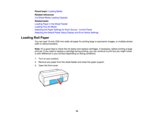 Page 52

Parent
topic:Loading Media
 Related
references
 Cut
Sheet Media Loading Capacity
 Related
tasks
 Loading
Paperinthe Sheet Feeder
 Loading
FineArtMedia
 Selecting
thePaper Settings forEach Source -Control Panel
 Selecting
theDefault PaperSetupDisplay andError Notice Settings
 Loading
RollPaper
 You
canload 13-inch (330mm)wide rollpaper forprinting largeorpanoramic images,ormultiple photos
 (with
orwithout borders).
 Note:
It’s a good ideatocheck theinkstatus andreplace cartridges, ifnecessary,...
