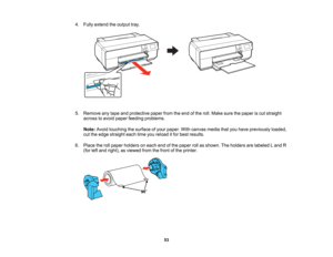 Page 53

4.
Fully extend theoutput tray.
 5.
Remove anytape andprotective paperfromtheend ofthe roll. Make surethepaper iscut straight
 across
toavoid paper feeding problems.
 Note:
Avoidtouching thesurface ofyour paper. Withcanvas mediathatyouhave previously loaded,
 cut
the edge straight eachtimeyoureload itfor best results.
 6.
Place therollpaper holders oneach endofthe paper rollasshown. Theholders arelabeled Land R
 (for
leftand right), asviewed fromthefront ofthe printer.
 53   