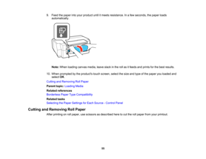 Page 55

9.
Feed thepaper intoyour product untilitmeets resistance. Inafew seconds, thepaper loads
 automatically.

Note:
When loading canvasmedia,leaveslackinthe rollasitfeeds andprints forthe best results.
 10.
When prompted bythe products touchscreen, selectthesize andtype ofthe paper youloaded and
 select
OK.
 Cutting
andRemoving RollPaper
 Parent
topic:Loading Media
 Related
references
 Borderless
PaperTypeCompatibility
 Related
tasks
 Selecting
thePaper Settings forEach Source -Control Panel
 Cutting...