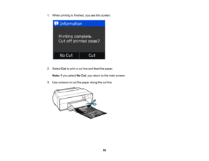 Page 56

1.
When printing isfinished, youseethisscreen:
 2.
Select Cuttoprint acut line and feed thepaper.
 Note:
Ifyou select NoCut ,you return tothe main screen.
 3.
Use scissors tocut the paper alongthecutline.
 56  