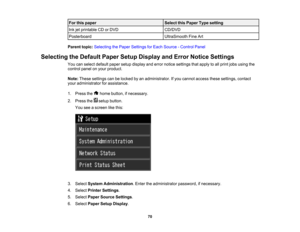 Page 70

For
this paper
 Select
thisPaper Typesetting
 Ink
jetprintable CDorDVD
 CD/DVD

Posterboard
 UltraSmooth
FineArt
 Parent
topic:Selecting thePaper Settings forEach Source -Control Panel
 Selecting
theDefault PaperSetupDisplay andError Notice Settings
 You
canselect default papersetupdisplay anderror notice settings thatapply toall print jobsusing the
 control
panelonyour product.
 Note:
These settings canbelocked byan administrator. Ifyou cannot access thesesettings, contact
 your
administrator...