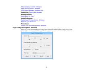 Page 75

Advanced
ColorControls -Windows
 Paper
Source Options -Windows
 Using
Layout Manager -Windows Only
 Parent
topic:Printing withWindows
 Related
concepts
 Switch
BlackInkType
 Related
references
 Double-sided
PrintingOptions -Windows
 Black
InkType Media List
 Related
tasks
 Printing
YourDocument orPhoto -Windows
 Paper
Configuration Options-Windows
 Select
anyofthe available PaperConfiguration optionstofine-tune thequality ofyour print.
 75 