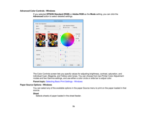 Page 79

Advanced
ColorControls -Windows
 If
you selected EPSONStandard (RGB)orAdobe RGBasthe Mode setting, youcanclick the
 Advanced
buttontoselect detailed settings.
 The
Color Controls screenletsyou specify valuesforadjusting brightness, contrast,saturation, and
 individual
Cyan,Magenta, andYellow colortones. Youcanchoose fromtwoPrinter ColorAdjustment
 modes
andtwoGamma settings, anduseeither acolor circle orslide bartoadjust color.
 Parent
topic:Selecting BasicPrintSettings -Windows
 Paper
Source Options...