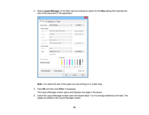 Page 85

3.
Select Layout Manager onthe Main taband choose anoption forthe Size setting thatmatches the
 size
ofthe document inthe application.
 Note:
Youselect thesize ofthe paper youareprinting oninalater step.
 4.
Click OKand then clickPrint ,if necessary.
 The
Layout Manager screenopensanddisplays onepage inthe layout.
 5.
Leave theLayout Manager screenopenandrepeat steps1to 4to arrange additional printdata. The
 pages
areadded tothe Layout Manager screen.
 85 