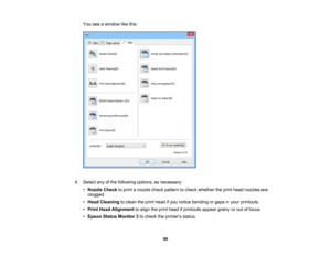 Page 90

You
seeawindow likethis:
 4.
Select anyofthe following options,asnecessary:
 •
Nozzle Checktoprint anozzle checkpattern tocheck whether theprint head nozzles are
 clogged.

•
Head Cleaning toclean theprint head ifyou notice banding orgaps inyour printouts.
 •
Print Head Alignment toalign theprint head ifprintouts appeargrainyorout offocus.
 •
Epson Status Monitor 3to check theprinters status.
 90 