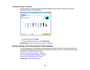 Page 93

Checking
PrintStatus -Windows
 During
printing, youseethiswindow showing theprogress ofyour printjob.Itallows youtocontrol
 printing
andcheck inkcartridge status.
 •
To cancel printing, clickCancel .
 •
To see print jobswaiting toprint, clickPrint Queue .
 Parent
topic:Printing YourDocument orPhoto -Windows
 Saving,
Sharing, andCustomizing thePrinter Settings
 You
cansave groups ofprint settings ormedia settings soyou canreuse themforfuture printjobs. You
 can
export thesesettings asafile soyou...