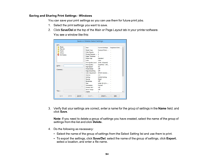 Page 94

Saving
andSharing PrintSettings -Windows
 You
cansave yourprintsettings soyou canusethem forfuture printjobs.
 1.
Select theprint settings youwant tosave.
 2.
Click Save/Del atthe topofthe Main orPage Layout tabinyour printer software.
 You
seeawindow likethis:
 3.
Verify thatyour settings arecorrect, enteraname forthe group ofsettings inthe Name field,and
 click
Save .
 Note:
Ifyou need todelete agroup ofsettings youhave created, selectthename ofthe group of
 settings
fromthelistand click Delete ....