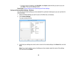 Page 95

•
To import agroup ofsettings, clickSave/Del ,click Import ,select thefileyou want touse, and
 click
Open .Then usethesettings toprint.
 Parent
topic:Saving, Sharing, andCustomizing thePrinter Settings
 Saving
andSharing MediaSettings -Windows
 You
cansave andshare settings youhave selected foraparticular mediatypesoyou canusethem for
 future
printjobs.
 1.
Select theMedia Settings youwant tosave onthe Main tab,asnecessary.
 2.
Click Custom Settings.
 You
seeawindow likethis:
 3.
Verify thatyour...