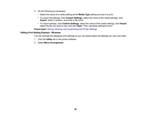 Page 96

4.
Dothe following asnecessary:
 •
Select thename ofamedia setting asthe Media Typesetting anduseitto print.
 •
To export thesettings, clickCustom Settings,select thename ofthe media settings, click
 Export
,select alocation, andenter afile name.
 •
To import settings, clickCustom Settings,select thename ofthe media settings, clickImport ,
 select
thefileyou want touse, andclick Open .Then usethese settings toprint.
 Parent
topic:Saving, Sharing, andCustomizing thePrinter Settings
 Editing
PrintSetting...