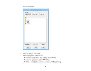 Page 97

You
seethiswindow:
 3.
Select theitem youwant toedit.
 4.
Order orgroup itemsinthe List box.
 •
To move andreorder items,draganddrop them inthe list.
 •
To add anew group (folder), clickAdd Group .
 •
To delete agroup (folder), selectthegroup andclick Delete Group.
 97 