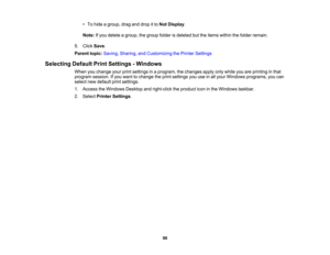 Page 98

•
To hide agroup, draganddrop itto Not Display .
 Note:
Ifyou delete agroup, thegroup folderisdeleted buttheitems within thefolder remain.
 5.
Click Save.
 Parent
topic:Saving, Sharing, andCustomizing thePrinter Settings
 Selecting
DefaultPrintSettings -Windows
 When
youchange yourprintsettings inaprogram, thechanges applyonlywhile youareprinting inthat
 program
session.Ifyou want tochange theprint settings youuseinall your Windows programs, youcan
 select
newdefault printsettings.
 1.
Access...