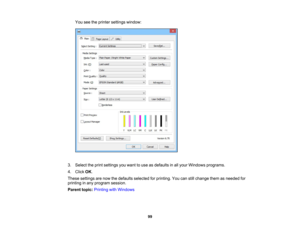 Page 99

You
seetheprinter settings window:
 3.
Select theprint settings youwant touse asdefaults inall your Windows programs.
 4.
Click OK.
 These
settings arenow thedefaults selected forprinting. Youcanstillchange themasneeded for
 printing
inany program session.
 Parent
topic:Printing withWindows
 99 