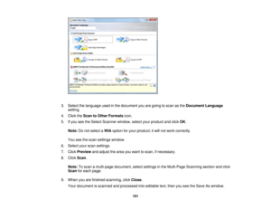 Page 1013. Select the language used in the document you are going to scan as the
Document Language
setting.
4. Click the Scan to Other Formats icon.
5. If you see the Select Scanner window, select your product and click OK.
Note: Do not select a WIAoption for your product; it will not work correctly.
You see the scan settings window.
6. Select your scan settings.
7. Click Previewand adjust the area you want to scan, if necessary.
8. Click Scan.
Note: To scan a multi-page document, select settings in the...