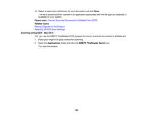 Page 10210. Select a name and a file format for your document and click
Save.
The file is saved and then opened in an application associated with the file type you selected, if
available on your system.
Parent topic: Convert Scanned Documents to Editable Text (OCR)
Related topics
Placing Originals on the Product
Selecting EPSON Scan Settings
Scanning Using OCR - Mac OS X You can use the ABBYY FineReader OCR program to convert scanned documents to editable text.
1. Place your original on your product for...