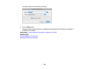 Page 104You see the Save Converted File As window:
8. Click the Savebutton.
The file is saved and then opened in an application associated with the file type you selected, if
available on your system.
Parent topic: Convert Scanned Documents to Editable Text (OCR)
Related topics
Placing Originals on the Product
Selecting EPSON Scan Settings
104 