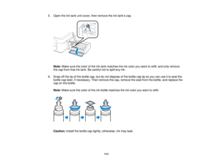 Page 1115. Open the ink tank unit cover, then remove the ink tank’s cap.
Note: Make sure the color of the ink tank matches the ink color you want to refill, and only remove
the cap from that ink tank. Be careful not to spill any ink.
6. Snap off the tip of the bottle cap, but do not dispose of the bottle cap tip so you can use it to seal the bottle cap later, if necessary. Then remove the cap, remove the seal from the bottle, and replace the
cap on the bottle.
Note: Make sure the color of the ink bottle matches...