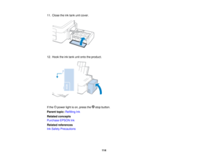 Page 11411. Close the ink tank unit cover.
12. Hook the ink tank unit onto the product.
If the power light is on, press the stop button.
Parent topic:
Refilling Ink
Related concepts
Purchase EPSON Ink
Related references
Ink Safety Precautions
114     