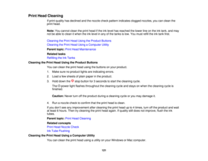 Page 121Print Head Cleaning
If print quality has declined and the nozzle check pattern indicates clogged nozzles, you can clean the
print head.
Note:You cannot clean the print head if the ink level has reached the lower line on the ink tank, and may
not be able to clean it when the ink level in any of the tanks is low. You must refill the ink tank first.
Cleaning the Print Head Using the Product Buttons
Cleaning the Print Head Using a Computer Utility
Parent topic: Print Head Maintenance
Related tasks
Refilling...