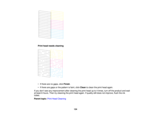 Page 124Print head needs cleaning
• If there are no gaps, click
Finish.
• If there are gaps or the pattern is faint, click Cleanto clean the print head again.
If you don’t see any improvement after cleaning the print head up to 4 times, turn off the product and wait
at least 6 hours. Then try cleaning the print head again. If quality still does not improve, flush the ink
tubes.
Parent topic: Print Head Cleaning
124   