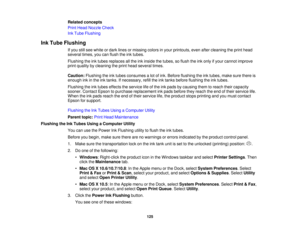 Page 125Related concepts
Print Head Nozzle Check
Ink Tube Flushing
Ink Tube Flushing If you still see white or dark lines or missing colors in your printouts, even after cleaning the print head
several times, you can flush the ink tubes.
Flushing the ink tubes replaces all the ink inside the tubes, so flush the ink only if your cannot improve
print quality by cleaning the print head several times.
Caution:Flushing the ink tubes consumes a lot of ink. Before flushing the ink tubes, make sure there is
enough ink...