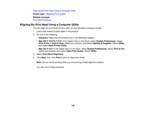 Page 128Aligning the Print Head Using a Computer Utility
Parent topic:
Adjusting Print Quality
Related concepts
Print Head Cleaning
Aligning the Print Head Using a Computer Utility You can align the print head using a utility on your Windows computer or Mac.
1. Load a few sheets of plain paper in the product.
2. Do one of the following:•Windows: Right-click the product icon in the Windows taskbar.
• Mac OS X 10.6/10.7/10.8: In the Apple menu or the Dock, select System Preferences. Select
Print & Fax orPrint &...