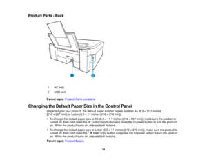 Page 14Product Parts - Back
1 AC inlet
2 USB port
Parent topic: Product Parts Locations
Changing the Default Paper Size in the Control Panel Depending on your product, the default paper size for copies is either A4 (8.3 × 11.7 inches
[210 × 297 mm]) or Letter (8.5 × 11 inches [216 × 279 mm]).
• To change the default paper size to A4 (8.3 × 11.7 inches [210 × 297 mm]), make sure the product isturned off, then hold down the color copy button and press the power button to turn the product
on. When the product...