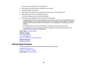 Page 1421. Press the power button to turn the product off.
2. Disconnect any interface cables connected to your product.
3. Load plain paper in the product.
4. Hold down the stop button and press the power button to turn the product on.
5. When the product turns on, release both buttons.
The product begins printing a nozzle check pattern.
6. Do the following, depending on the results of the product check: • If the page prints and the nozzle check pattern is complete, the product is operating properly....