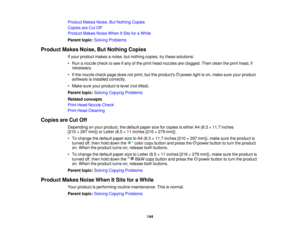 Page 144Product Makes Noise, But Nothing Copies
Copies are Cut Off
Product Makes Noise When It Sits for a While
Parent topic:
Solving Problems
Product Makes Noise, But Nothing Copies If your product makes a noise, but nothing copies, try these solutions:
• Run a nozzle check to see if any of the print head nozzles are clogged. Then clean the print head, ifnecessary.
• If the nozzle check page does not print, but the products power light is on, make sure your product software is installed correctly.
• Make sure...