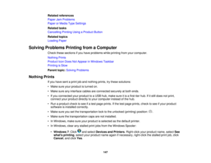Page 147Related references
Paper Jam Problems
Paper or Media Type Settings
Related tasks
Cancelling Printing Using a Product Button
Related topics
Loading Paper
Solving Problems Printing from a Computer Check these sections if you have problems while printing from your computer.
Nothing Prints
Product Icon Does Not Appear in Windows Taskbar
Printing is Slow
Parent topic:Solving Problems
Nothing Prints If you have sent a print job and nothing prints, try these solutions:
• Make sure your product is turned on.
•...