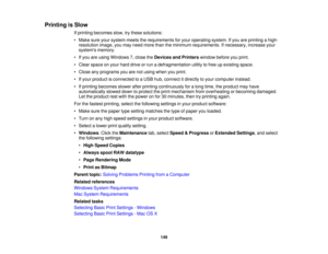 Page 149Printing is Slow
If printing becomes slow, try these solutions:
• Make sure your system meets the requirements for your operating system. If you are printing a high-resolution image, you may need more than the minimum requirements. If necessary, increase your
systems memory.
• If you are using Windows 7, close the Devices and Printerswindow before you print.
• Clear space on your hard drive or run a defragmentation utility to free up existing space.
• Close any programs you are not using when you print....