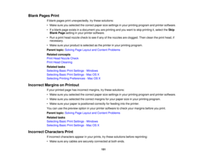 Page 151Blank Pages Print
If blank pages print unexpectedly, try these solutions:
• Make sure you selected the correct paper size settings in your printing program and printer software.
• If a blank page exists in a document you are printing and you want to skip printing it, select the Skip
Blank Page setting in your printer software.
• Run a print head nozzle check to see if any of the nozzles are clogged. Then clean the print head, if necessary.
• Make sure your product is selected as the printer in your...