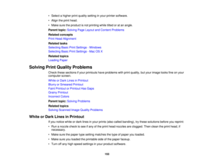 Page 153• Select a higher print quality setting in your printer software.
• Align the print head.
• Make sure the product is not printing while tilted or at an angle.
Parent topic:
Solving Page Layout and Content Problems
Related concepts
Print Head Alignment
Related tasks
Selecting Basic Print Settings - Windows
Selecting Basic Print Settings - Mac OS X
Related topics
Loading Paper
Solving Print Quality Problems Check these sections if your printouts have problems with print quality, but your image looks fine...