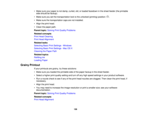 Page 156• Make sure your paper is not damp, curled, old, or loaded facedown in the sheet feeder (the printable
side should be faceup).
• Make sure you set the transportation lock to the unlocked (printing) position: .
• Make sure the transportation caps are not installed.
• Align the print head.
• Clean the paper path.
Parent topic: Solving Print Quality Problems
Related concepts
Print Head Cleaning
Print Head Alignment
Related tasks
Selecting Basic Print Settings - Windows
Selecting Basic Print Settings - Mac...