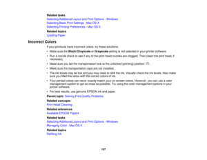 Page 157Related tasks
Selecting Additional Layout and Print Options - Windows
Selecting Basic Print Settings - Mac OS X
Selecting Printing Preferences - Mac OS X
Related topics
Loading Paper
Incorrect Colors If your printouts have incorrect colors, try these solutions:
• Make sure the Black/Grayscale orGrayscale setting is not selected in your printer software.
• Run a nozzle check to see if any of the print head nozzles are clogged. Then clean the print head, if necessary.
• Make sure you set the transportation...
