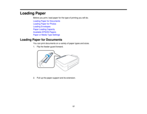 Page 17Loading Paper
Before you print, load paper for the type of printing you will do.
Loading Paper for Documents
Loading Paper for Photos
Loading Envelopes
Paper Loading Capacity
Available EPSON Papers
Paper or Media Type Settings
Loading Paper for Documents You can print documents on a variety of paper types and sizes.
1. Flip the feeder guard forward.
2. Pull up the paper support and its extension.
17  