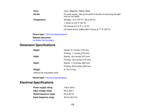 Page 172Color
Cyan, Magenta, Yellow, Black
Ink life For best results, use up ink within 6 months of removing the seal
from an ink bottle.
Temperature Storage: –4 to 104 ºF (–20 to 40 ºC)
1 month at 104 ºF (40 ºC)
Ink freezes at 3.2 ºF (–16 ºC)
Ink thaws and is usable after 3 hours at 77 ºF (25 ºC)
Parent topic: Technical Specifications
Related references
Ink Bottle Part Numbers
Dimension Specifications Height Stored: 5.7 inches (145 mm)
Printing: 11 inches (279 mm)
Width Stored: 18.6 inches (472 mm)
Printing:...