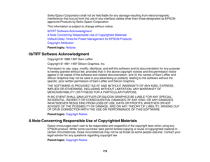 Page 175Seiko Epson Corporation shall not be held liable for any damage resulting from electromagnetic
interference that occurs from the use of any interface cables other than those designated as EPSON
approved Products by Seiko Epson Corporation.
This information is subject to change without notice.
libTIFF Software Acknowledgment
A Note Concerning Responsible Use of Copyrighted Materials
Default Delay Times for Power Management for EPSON Products
Copyright Attribution
Parent topic:
Notices
libTIFF Software...
