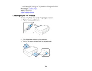 Page 20• Check the paper package for any additional loading instructions.
Parent topic:
Loading Paper
Related references
Paper Loading Capacity
Loading Paper for Photos You can print photos on a variety of paper types and sizes.
1. Flip the feeder guard forward.
2. Pull up the paper support and its extension.
3. Pull out the output tray and open the paper stopper.
20   