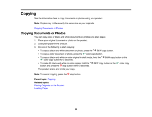 Page 30Copying
See the information here to copy documents or photos using your product.
Note:Copies may not be exactly the same size as your originals.
Copying Documents or Photos
Copying Documents or Photos You can copy color or black-and-white documents or photos onto plain paper.
1. Place your original document or photo on the product.
2. Load plain paper in the product.
3. Do one of the following to start copying:
• To copy a black-and-white document or photo, press the B&W copy button.
• To copy a color...