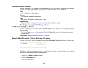 Page 34Print Quality Options - Windows
You can select any of the available Quality options to fine-tune the quality of your print. Some settings
may be unavailable, depending on the paper type and border setting you have chosen.
DraftFor draft printing on plain paper.
Standard For everyday text and image printing.
High For photos and graphics with high print quality.
More Settings Opens a window that lets you choose among levels of speed and quality.
Parent topic: Selecting Basic Print Settings - Windows...