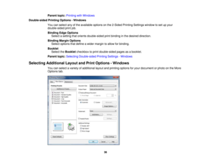 Page 36Parent topic:
Printing with Windows
Double-sided Printing Options - Windows You can select any of the available options on the 2-Sided Printing Settings window to set up your
double-sided print job.
Binding Edge OptionsSelect a setting that orients double-sided print binding in the desired direction.
Binding Margin Options Select options that define a wider margin to allow for binding.
Booklet Select the Bookletcheckbox to print double-sided pages as a booklet.
Parent topic: Selecting Double-sided...