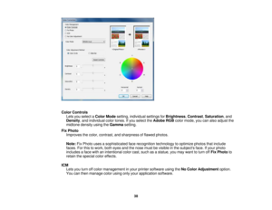 Page 38Color Controls
Lets you select a Color Modesetting, individual settings for Brightness,Contrast,Saturation, and
Density, and individual color tones. If you select the Adobe RGBcolor mode, you can also adjust the
midtone density using the Gammasetting.
Fix Photo Improves the color, contrast, and sharpness of flawed photos.
Note: Fix Photo uses a sophisticated face recognition technology to optimize photos that include
faces. For this to work, both eyes and the nose must be visible in the subjects face. If...