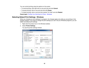 Page 42You can control printing using the options on the screen.
• To cancel printing, click right-click on any print job and click
Cancel.
• To pause printing, click on any print job and click Pause.
• To restart printing, click on any print job marked On Hold and click Restart.
Parent topic: Printing Your Document or Photo - Windows
Selecting Default Print Settings - Windows When you change your print settings in a program, the changes apply only while you are printing in that
program session. If you want to...