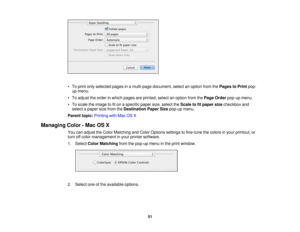 Page 51• To print only selected pages in a multi-page document, select an option from the
Pages to Printpop-
up menu.
• To adjust the order in which pages are printed, select an option from the Page Orderpop-up menu.
• To scale the image to fit on a specific paper size, select the Scale to fit paper sizecheckbox and
select a paper size from the Destination Paper Sizepop-up menu.
Parent topic: Printing with Mac OS X
Managing Color - Mac OS X You can adjust the Color Matching and Color Options settings to...