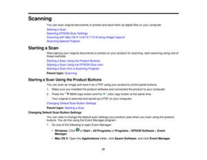 Page 57Scanning
You can scan original documents or photos and save them as digital files on your computer.
Starting a Scan
Selecting EPSON Scan Settings
Scanning with Mac OS X 10.6/10.7/10.8 Using Image Capture
Scanning Special Projects
Starting a Scan After placing your original documents or photos on your product for scanning, start scanning using one of
these methods.
Starting a Scan Using the Product Buttons
Starting a Scan Using the EPSON Scan Icon
Starting a Scan from a Scanning Program
Parent...