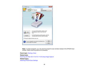 Page 61Note:
In certain programs, you may see the programs scan window instead of the EPSON Scan
window. Select scanning options as necessary.
Parent topic: Starting a Scan
Related tasks
Scanning with Mac OS X 10.6/10.7/10.8 Using Image Capture
Related topics
Selecting EPSON Scan Settings
61 